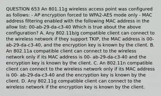 QUESTION 653 An 801.11g wireless access point was configured as follows: - AP encryption forced to WPA2-AES mode only - MAC address filtering enabled with the following MAC address in the allow list: 00-ab-29-da-c3-40 Which is true about the above configuration? A. Any 802.11b/g compatible client can connect to the wireless network if they support TKIP, the MAC address is 00-ab-29-da-c3-40, and the encryption key is known by the client. B. An 802.11a compatible client can connect to the wireless network only if its MAC address is 00- ab-29-da-c3-40 and the encryption key is known by the client. C. An 802.11n compatible client can connect to the wireless network only if its MAC address is 00- ab-29-da-c3-40 and the encryption key is known by the client. D. Any 802.11g compatible client can connect to the wireless network if the encryption key is known by the client.