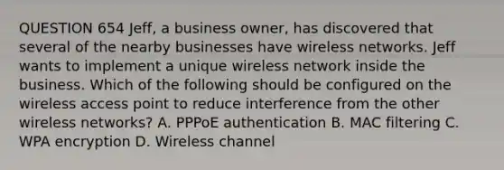 QUESTION 654 Jeff, a business owner, has discovered that several of the nearby businesses have wireless networks. Jeff wants to implement a unique wireless network inside the business. Which of the following should be configured on the wireless access point to reduce interference from the other wireless networks? A. PPPoE authentication B. MAC filtering C. WPA encryption D. Wireless channel