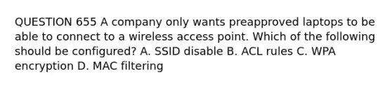 QUESTION 655 A company only wants preapproved laptops to be able to connect to a wireless access point. Which of the following should be configured? A. SSID disable B. ACL rules C. WPA encryption D. MAC filtering