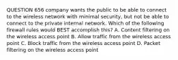 QUESTION 656 company wants the public to be able to connect to the wireless network with minimal security, but not be able to connect to the private internal network. Which of the following firewall rules would BEST accomplish this? A. Content filtering on the wireless access point B. Allow traffic from the wireless access point C. Block traffic from the wireless access point D. Packet filtering on the wireless access point