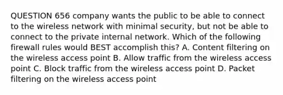 QUESTION 656 company wants the public to be able to connect to the wireless network with minimal security, but not be able to connect to the private internal network. Which of the following firewall rules would BEST accomplish this? A. Content filtering on the wireless access point B. Allow traffic from the wireless access point C. Block traffic from the wireless access point D. Packet filtering on the wireless access point