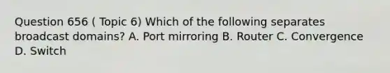 Question 656 ( Topic 6) Which of the following separates broadcast domains? A. Port mirroring B. Router C. Convergence D. Switch