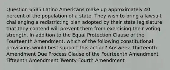 Question 6585 Latino Americans make up approximately 40 percent of the population of a state. They wish to bring a lawsuit challenging a redistricting plan adopted by their state legislature that they contend will prevent them from exercising their voting strength. In addition to the Equal Protection Clause of the Fourteenth Amendment, which of the following constitutional provisions would best support this action? Answers: Thirteenth Amendment Due Process Clause of the Fourteenth Amendment Fifteenth Amendment Twenty-Fourth Amendment