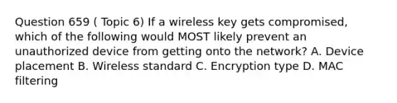 Question 659 ( Topic 6) If a wireless key gets compromised, which of the following would MOST likely prevent an unauthorized device from getting onto the network? A. Device placement B. Wireless standard C. Encryption type D. MAC filtering