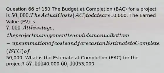 Question 66 of 150 The Budget at Completion (BAC) for a project is 50,000. The Actual Costs (AC) to date are10,000. The Earned Value (EV) is 7,000. At this stage, the project management team did a manual bottom-up summation of costs and forecast an Estimate to Complete (ETC) of50,000. What is the Estimate at Completion (EAC) for the project? 57,00040,000 60,00053,000