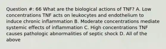 Question #: 66 What are the biological actions of TNF? A. Low concentrations TNF acts on leukocytes and endothelium to induce chronic inflammation B. Moderate concentrations mediate systemic effects of inflammation C. High concentrations TNF causes pathologic abnormalities of septic shock D. All of the above