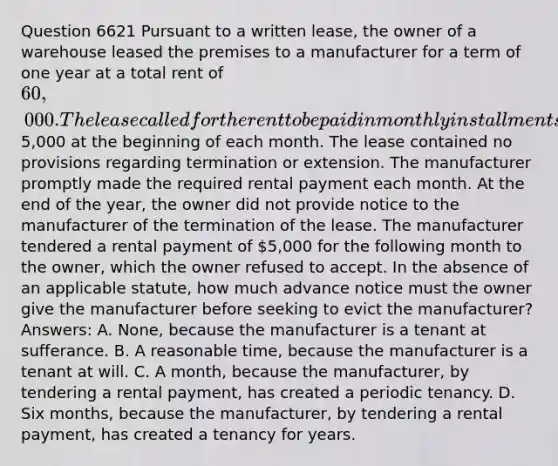 Question 6621 Pursuant to a written lease, the owner of a warehouse leased the premises to a manufacturer for a term of one year at a total rent of 60,000. The lease called for the rent to be paid in monthly installments of5,000 at the beginning of each month. The lease contained no provisions regarding termination or extension. The manufacturer promptly made the required rental payment each month. At the end of the year, the owner did not provide notice to the manufacturer of the termination of the lease. The manufacturer tendered a rental payment of 5,000 for the following month to the owner, which the owner refused to accept. In the absence of an applicable statute, how much advance notice must the owner give the manufacturer before seeking to evict the manufacturer? Answers: A. None, because the manufacturer is a tenant at sufferance. B. A reasonable time, because the manufacturer is a tenant at will. C. A month, because the manufacturer, by tendering a rental payment, has created a periodic tenancy. D. Six months, because the manufacturer, by tendering a rental payment, has created a tenancy for years.