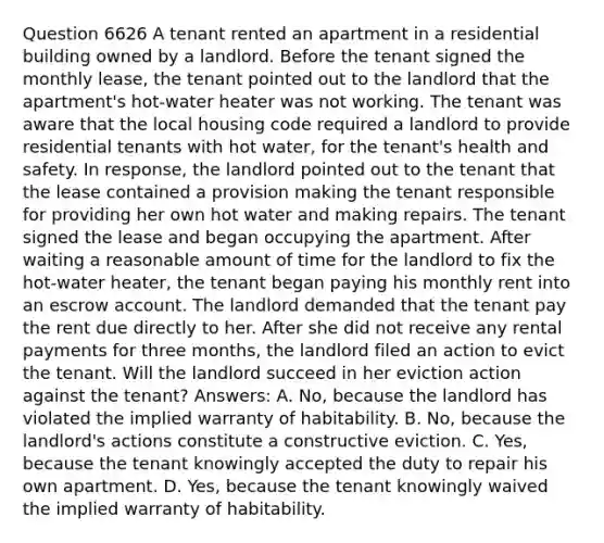 Question 6626 A tenant rented an apartment in a residential building owned by a landlord. Before the tenant signed the monthly lease, the tenant pointed out to the landlord that the apartment's hot-water heater was not working. The tenant was aware that the local housing code required a landlord to provide residential tenants with hot water, for the tenant's health and safety. In response, the landlord pointed out to the tenant that the lease contained a provision making the tenant responsible for providing her own hot water and making repairs. The tenant signed the lease and began occupying the apartment. After waiting a reasonable amount of time for the landlord to fix the hot-water heater, the tenant began paying his monthly rent into an escrow account. The landlord demanded that the tenant pay the rent due directly to her. After she did not receive any rental payments for three months, the landlord filed an action to evict the tenant. Will the landlord succeed in her eviction action against the tenant? Answers: A. No, because the landlord has violated the implied warranty of habitability. B. No, because the landlord's actions constitute a constructive eviction. C. Yes, because the tenant knowingly accepted the duty to repair his own apartment. D. Yes, because the tenant knowingly waived the implied warranty of habitability.