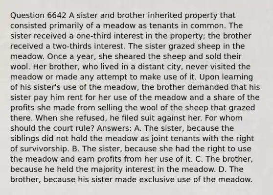 Question 6642 A sister and brother inherited property that consisted primarily of a meadow as tenants in common. The sister received a one-third interest in the property; the brother received a two-thirds interest. The sister grazed sheep in the meadow. Once a year, she sheared the sheep and sold their wool. Her brother, who lived in a distant city, never visited the meadow or made any attempt to make use of it. Upon learning of his sister's use of the meadow, the brother demanded that his sister pay him rent for her use of the meadow and a share of the profits she made from selling the wool of the sheep that grazed there. When she refused, he filed suit against her. For whom should the court rule? Answers: A. The sister, because the siblings did not hold the meadow as joint tenants with the right of survivorship. B. The sister, because she had the right to use the meadow and earn profits from her use of it. C. The brother, because he held the majority interest in the meadow. D. The brother, because his sister made exclusive use of the meadow.