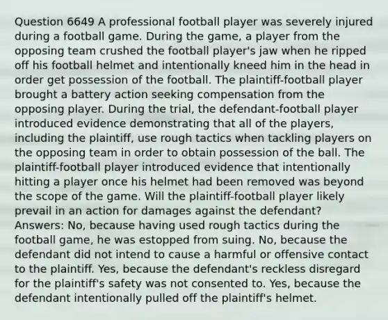 Question 6649 A professional football player was severely injured during a football game. During the game, a player from the opposing team crushed the football player's jaw when he ripped off his football helmet and intentionally kneed him in the head in order get possession of the football. The plaintiff-football player brought a battery action seeking compensation from the opposing player. During the trial, the defendant-football player introduced evidence demonstrating that all of the players, including the plaintiff, use rough tactics when tackling players on the opposing team in order to obtain possession of the ball. The plaintiff-football player introduced evidence that intentionally hitting a player once his helmet had been removed was beyond the scope of the game. Will the plaintiff-football player likely prevail in an action for damages against the defendant? Answers: No, because having used rough tactics during the football game, he was estopped from suing. No, because the defendant did not intend to cause a harmful or offensive contact to the plaintiff. Yes, because the defendant's reckless disregard for the plaintiff's safety was not consented to. Yes, because the defendant intentionally pulled off the plaintiff's helmet.