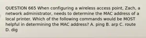 QUESTION 665 When configuring a wireless access point, Zach, a network administrator, needs to determine the MAC address of a local printer. Which of the following commands would be MOST helpful in determining the MAC address? A. ping B. arp C. route D. dig