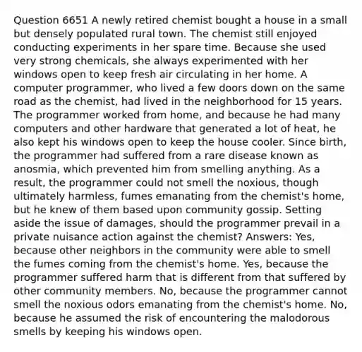 Question 6651 A newly retired chemist bought a house in a small but densely populated rural town. The chemist still enjoyed conducting experiments in her spare time. Because she used very strong chemicals, she always experimented with her windows open to keep fresh air circulating in her home. A computer programmer, who lived a few doors down on the same road as the chemist, had lived in the neighborhood for 15 years. The programmer worked from home, and because he had many computers and other hardware that generated a lot of heat, he also kept his windows open to keep the house cooler. Since birth, the programmer had suffered from a rare disease known as anosmia, which prevented him from smelling anything. As a result, the programmer could not smell the noxious, though ultimately harmless, fumes emanating from the chemist's home, but he knew of them based upon community gossip. Setting aside the issue of damages, should the programmer prevail in a private nuisance action against the chemist? Answers: Yes, because other neighbors in the community were able to smell the fumes coming from the chemist's home. Yes, because the programmer suffered harm that is different from that suffered by other community members. No, because the programmer cannot smell the noxious odors emanating from the chemist's home. No, because he assumed the risk of encountering the malodorous smells by keeping his windows open.