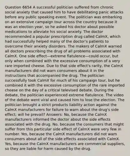 Question 6654 A successful politician suffered from chronic social anxiety that caused him to have debilitating panic attacks before any public speaking event. The politician was embarking on an extensive campaign tour across the country because it was an election year, so he asked his doctor about possible medications to alleviate his social anxiety. The doctor recommended a popular prescription drug called CalmX, which had successfully helped many of the doctor's patients to overcome their <a href='https://www.questionai.com/knowledge/kO2UByG20B-anxiety-disorders' class='anchor-knowledge'>anxiety disorders</a>. The makers of CalmX warned all doctors prescribing the drug of all problems associated with CalmX. One side effect—extreme flatulence—could occur, but only when combined with the excessive consumption of a very rare imported cheese. Due to that side effect's rarity, the CalmX manufacturers did not warn consumers about it in the instructions that accompanied the drug. The politician successfully took CalmX for much of his campaign tour, but he combined it with the excessive consumption of the rare imported cheese on the day of a critical televised debate. During the debate, the politician experienced extreme flatulence. The video of the debate went viral and caused him to lose the election. The politician brought a strict products liability action against the CalmX manufacturers for failure to warn about the drug's side effect; will he prevail? Answers: No, because the CalmX manufacturers informed the doctor about the side effects associated with the drug. No, because the consumers that might suffer from this particular side effect of CalmX were very few in number. Yes, because the CalmX manufacturers did not warn consumers about all of the side effects associated with CalmX. Yes, because the CalmX manufacturers are commercial suppliers, so they are liable for harm caused by the drug.