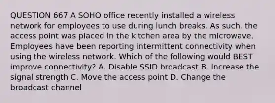 QUESTION 667 A SOHO office recently installed a wireless network for employees to use during lunch breaks. As such, the access point was placed in the kitchen area by the microwave. Employees have been reporting intermittent connectivity when using the wireless network. Which of the following would BEST improve connectivity? A. Disable SSID broadcast B. Increase the signal strength C. Move the access point D. Change the broadcast channel