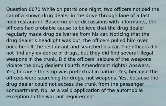 Question 6670 While on patrol one night, two officers noticed the car of a known drug dealer in the drive-through lane of a fast-food restaurant. Based on prior discussions with informants, the officers had probable cause to believe that the drug dealer regularly made drug deliveries from his car. Noticing that the drug dealer's headlight was out, the officers pulled him over once he left the restaurant and searched his car. The officers did not find any evidence of drugs, but they did find several illegal weapons in the trunk. Did the officers' seizure of the weapons violate the drug dealer's Fourth Amendment rights? Answers: Yes, because the stop was pretextual in nature. Yes, because the officers were searching for drugs, not weapons. Yes, because the drug dealer could not access the trunk from the passenger compartment. No, as a valid application of the automobile exception to the warrant requirement.