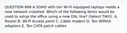 QUESTION 668 A SOHO with ten Wi-Fi equipped laptops needs a new network installed. Which of the following items would be used to setup the office using a new DSL line? (Select TWO). A. Router B. Wi-Fi Access point C. Cable modem D. Ten WiMAX adapters E. Ten CAT6 patch cables