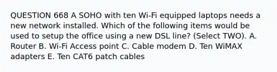 QUESTION 668 A SOHO with ten Wi-Fi equipped laptops needs a new network installed. Which of the following items would be used to setup the office using a new DSL line? (Select TWO). A. Router B. Wi-Fi Access point C. Cable modem D. Ten WiMAX adapters E. Ten CAT6 patch cables