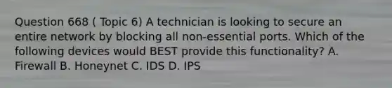 Question 668 ( Topic 6) A technician is looking to secure an entire network by blocking all non-essential ports. Which of the following devices would BEST provide this functionality? A. Firewall B. Honeynet C. IDS D. IPS