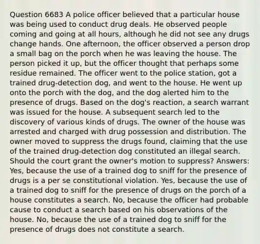 Question 6683 A police officer believed that a particular house was being used to conduct drug deals. He observed people coming and going at all hours, although he did not see any drugs change hands. One afternoon, the officer observed a person drop a small bag on the porch when he was leaving the house. The person picked it up, but the officer thought that perhaps some residue remained. The officer went to the police station, got a trained drug-detection dog, and went to the house. He went up onto the porch with the dog, and the dog alerted him to the presence of drugs. Based on the dog's reaction, a search warrant was issued for the house. A subsequent search led to the discovery of various kinds of drugs. The owner of the house was arrested and charged with drug possession and distribution. The owner moved to suppress the drugs found, claiming that the use of the trained drug-detection dog constituted an illegal search. Should the court grant the owner's motion to suppress? Answers: Yes, because the use of a trained dog to sniff for the presence of drugs is a per se constitutional violation. Yes, because the use of a trained dog to sniff for the presence of drugs on the porch of a house constitutes a search. No, because the officer had probable cause to conduct a search based on his observations of the house. No, because the use of a trained dog to sniff for the presence of drugs does not constitute a search.