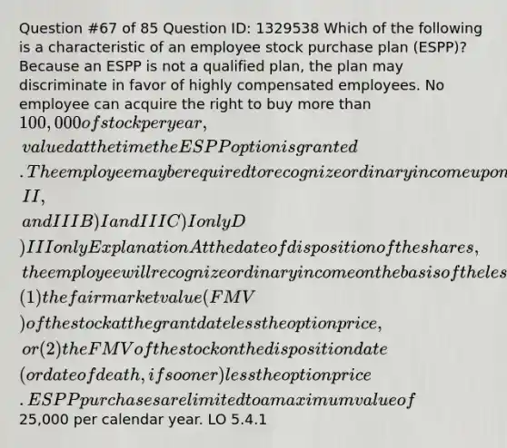 Question #67 of 85 Question ID: 1329538 Which of the following is a characteristic of an employee stock purchase plan (ESPP)? Because an ESPP is not a qualified plan, the plan may discriminate in favor of highly compensated employees. No employee can acquire the right to buy more than 100,000 of stock per year, valued at the time the ESPP option is granted. The employee may be required to recognize ordinary income upon the sale of the employer stock acquired through an ESPP. A) I, II, and III B) I and III C) I only D) III only Explanation At the date of disposition of the shares, the employee will recognize ordinary income on the basis of the lesser of (1) the fair market value (FMV) of the stock at the grant date less the option price, or (2) the FMV of the stock on the disposition date (or date of death, if sooner) less the option price. ESPP purchases are limited to a maximum value of25,000 per calendar year. LO 5.4.1