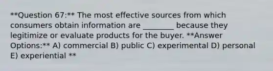 **Question 67:** The most effective sources from which consumers obtain information are ________ because they legitimize or evaluate products for the buyer. **Answer Options:** A) commercial B) public C) experimental D) personal E) experiential **