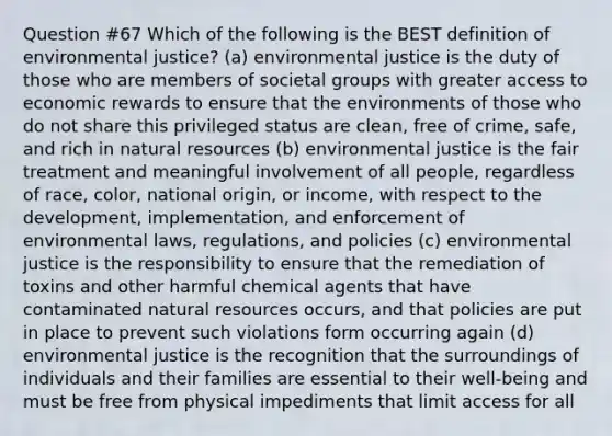 Question #67 Which of the following is the BEST definition of environmental justice? (a) environmental justice is the duty of those who are members of societal groups with greater access to economic rewards to ensure that the environments of those who do not share this privileged status are clean, free of crime, safe, and rich in natural resources (b) environmental justice is the fair treatment and meaningful involvement of all people, regardless of race, color, national origin, or income, with respect to the development, implementation, and enforcement of environmental laws, regulations, and policies (c) environmental justice is the responsibility to ensure that the remediation of toxins and other harmful chemical agents that have contaminated natural resources occurs, and that policies are put in place to prevent such violations form occurring again (d) environmental justice is the recognition that the surroundings of individuals and their families are essential to their well-being and must be free from physical impediments that limit access for all