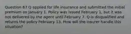 Question 67 Q applied for life insurance and submitted the initial premium on January 1. Policy was issued February 1, but it was not delivered by the agent until February 7. Q is disqualified and returns the policy February 13. How will the insurer handle this situation?