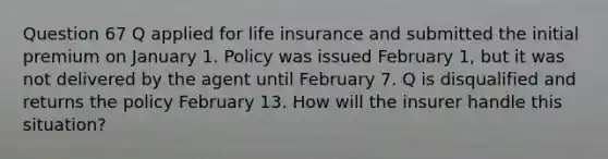 Question 67 Q applied for life insurance and submitted the initial premium on January 1. Policy was issued February 1, but it was not delivered by the agent until February 7. Q is disqualified and returns the policy February 13. How will the insurer handle this situation?