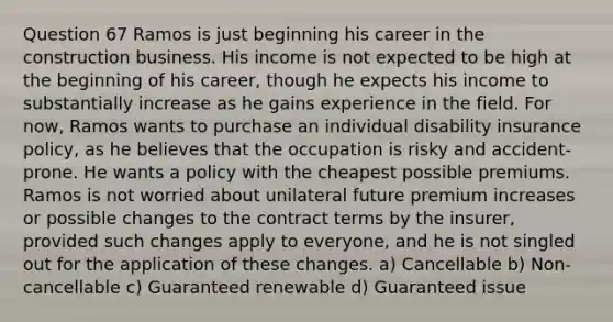 Question 67 Ramos is just beginning his career in the construction business. His income is not expected to be high at the beginning of his career, though he expects his income to substantially increase as he gains experience in the field. For now, Ramos wants to purchase an individual disability insurance policy, as he believes that the occupation is risky and accident-prone. He wants a policy with the cheapest possible premiums. Ramos is not worried about unilateral future premium increases or possible changes to the contract terms by the insurer, provided such changes apply to everyone, and he is not singled out for the application of these changes. a) Cancellable b) Non-cancellable c) Guaranteed renewable d) Guaranteed issue