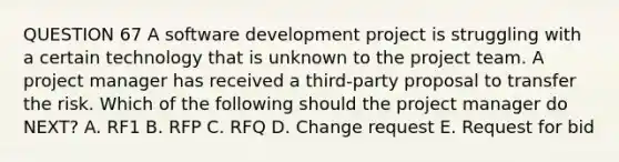 QUESTION 67 A software development project is struggling with a certain technology that is unknown to the project team. A project manager has received a third-party proposal to transfer the risk. Which of the following should the project manager do NEXT? A. RF1 B. RFP C. RFQ D. Change request E. Request for bid