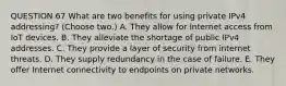 QUESTION 67 What are two benefits for using private IPv4 addressing? (Choose two.) A. They allow for Internet access from IoT devices. B. They alleviate the shortage of public IPv4 addresses. C. They provide a layer of security from internet threats. D. They supply redundancy in the case of failure. E. They offer Internet connectivity to endpoints on private networks.