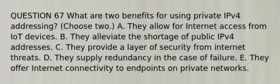 QUESTION 67 What are two benefits for using private IPv4 addressing? (Choose two.) A. They allow for Internet access from IoT devices. B. They alleviate the shortage of public IPv4 addresses. C. They provide a layer of security from internet threats. D. They supply redundancy in the case of failure. E. They offer Internet connectivity to endpoints on private networks.