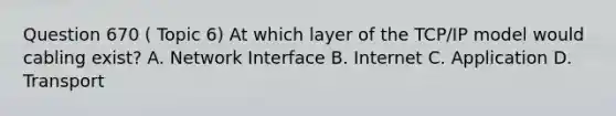 Question 670 ( Topic 6) At which layer of the TCP/IP model would cabling exist? A. Network Interface B. Internet C. Application D. Transport