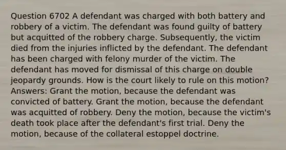 Question 6702 A defendant was charged with both battery and robbery of a victim. The defendant was found guilty of battery but acquitted of the robbery charge. Subsequently, the victim died from the injuries inflicted by the defendant. The defendant has been charged with felony murder of the victim. The defendant has moved for dismissal of this charge on double jeopardy grounds. How is the court likely to rule on this motion? Answers: Grant the motion, because the defendant was convicted of battery. Grant the motion, because the defendant was acquitted of robbery. Deny the motion, because the victim's death took place after the defendant's first trial. Deny the motion, because of the collateral estoppel doctrine.