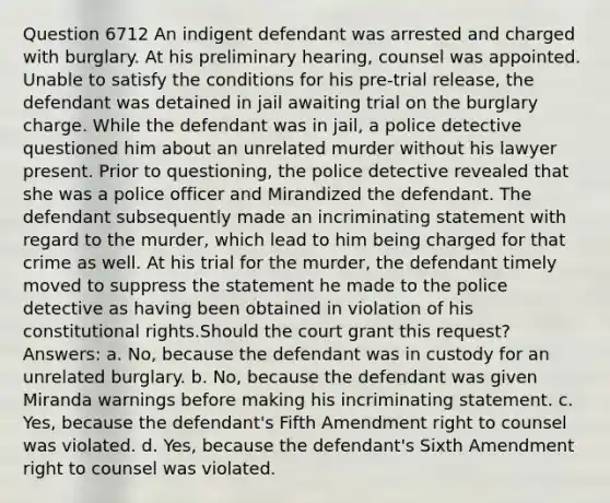 Question 6712 An indigent defendant was arrested and charged with burglary. At his preliminary hearing, counsel was appointed. Unable to satisfy the conditions for his pre-trial release, the defendant was detained in jail awaiting trial on the burglary charge. While the defendant was in jail, a police detective questioned him about an unrelated murder without his lawyer present. Prior to questioning, the police detective revealed that she was a police officer and Mirandized the defendant. The defendant subsequently made an incriminating statement with regard to the murder, which lead to him being charged for that crime as well. At his trial for the murder, the defendant timely moved to suppress the statement he made to the police detective as having been obtained in violation of his constitutional rights.Should the court grant this request? Answers: a. No, because the defendant was in custody for an unrelated burglary. b. No, because the defendant was given Miranda warnings before making his incriminating statement. c. Yes, because the defendant's Fifth Amendment right to counsel was violated. d. Yes, because the defendant's Sixth Amendment right to counsel was violated.