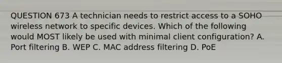 QUESTION 673 A technician needs to restrict access to a SOHO wireless network to specific devices. Which of the following would MOST likely be used with minimal client configuration? A. Port filtering B. WEP C. MAC address filtering D. PoE