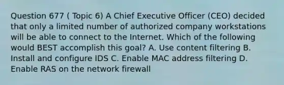 Question 677 ( Topic 6) A Chief Executive Officer (CEO) decided that only a limited number of authorized company workstations will be able to connect to the Internet. Which of the following would BEST accomplish this goal? A. Use content filtering B. Install and configure IDS C. Enable MAC address filtering D. Enable RAS on the network firewall