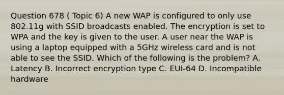 Question 678 ( Topic 6) A new WAP is configured to only use 802.11g with SSID broadcasts enabled. The encryption is set to WPA and the key is given to the user. A user near the WAP is using a laptop equipped with a 5GHz wireless card and is not able to see the SSID. Which of the following is the problem? A. Latency B. Incorrect encryption type C. EUI-64 D. Incompatible hardware