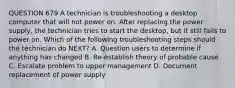 QUESTION 679 A technician is troubleshooting a desktop computer that will not power on. After replacing the power supply, the technician tries to start the desktop, but it still fails to power on. Which of the following troubleshooting steps should the technician do NEXT? A. Question users to determine if anything has changed B. Re-establish theory of probable cause C. Escalate problem to upper management D. Document replacement of power supply