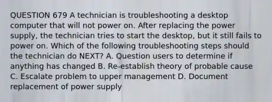 QUESTION 679 A technician is troubleshooting a desktop computer that will not power on. After replacing the power supply, the technician tries to start the desktop, but it still fails to power on. Which of the following troubleshooting steps should the technician do NEXT? A. Question users to determine if anything has changed B. Re-establish theory of probable cause C. Escalate problem to upper management D. Document replacement of power supply