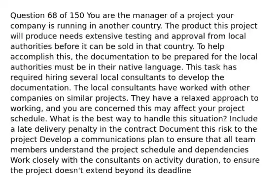 Question 68 of 150 You are the manager of a project your company is running in another country. The product this project will produce needs extensive testing and approval from local authorities before it can be sold in that country. To help accomplish this, the documentation to be prepared for the local authorities must be in their native language. This task has required hiring several local consultants to develop the documentation. The local consultants have worked with other companies on similar projects. They have a relaxed approach to working, and you are concerned this may affect your project schedule. What is the best way to handle this situation? Include a late delivery penalty in the contract Document this risk to the project Develop a communications plan to ensure that all team members understand the project schedule and dependencies Work closely with the consultants on activity duration, to ensure the project doesn't extend beyond its deadline