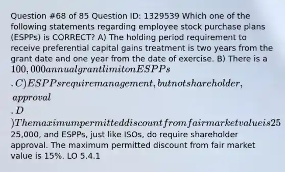 Question #68 of 85 Question ID: 1329539 Which one of the following statements regarding employee stock purchase plans (ESPPs) is CORRECT? A) The holding period requirement to receive preferential capital gains treatment is two years from the grant date and one year from the date of exercise. B) There is a 100,000 annual grant limit on ESPPs. C) ESPPs require management, but not shareholder, approval. D) The maximum permitted discount from fair market value is 25%. Explanation The holding period requirement to receive preferential capital gains treatment is two years from the grant date and one year from the date of exercise. The annual limit for ESPPs is25,000, and ESPPs, just like ISOs, do require shareholder approval. The maximum permitted discount from fair market value is 15%. LO 5.4.1