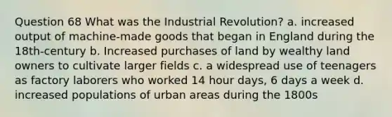 Question 68 What was the Industrial Revolution? a. increased output of machine-made goods that began in England during the 18th-century b. Increased purchases of land by wealthy land owners to cultivate larger fields c. a widespread use of teenagers as factory laborers who worked 14 hour days, 6 days a week d. increased populations of urban areas during the 1800s