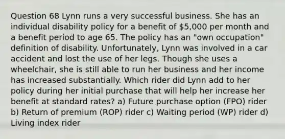 Question 68 Lynn runs a very successful business. She has an individual disability policy for a benefit of 5,000 per month and a benefit period to age 65. The policy has an "own occupation" definition of disability. Unfortunately, Lynn was involved in a car accident and lost the use of her legs. Though she uses a wheelchair, she is still able to run her business and her income has increased substantially. Which rider did Lynn add to her policy during her initial purchase that will help her increase her benefit at standard rates? a) Future purchase option (FPO) rider b) Return of premium (ROP) rider c) Waiting period (WP) rider d) Living index rider