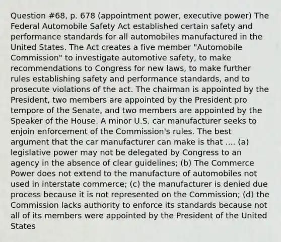 Question #68, p. 678 (appointment power, executive power) The Federal Automobile Safety Act established certain safety and performance standards for all automobiles manufactured in the United States. The Act creates a five member "Automobile Commission" to investigate automotive safety, to make recommendations to Congress for new laws, to make further rules establishing safety and performance standards, and to prosecute violations of the act. The chairman is appointed by the President, two members are appointed by the President pro tempore of the Senate, and two members are appointed by the Speaker of the House. A minor U.S. car manufacturer seeks to enjoin enforcement of the Commission's rules. The best argument that the car manufacturer can make is that .... (a) legislative power may not be delegated by Congress to an agency in the absence of clear guidelines; (b) The Commerce Power does not extend to the manufacture of automobiles not used in interstate commerce; (c) the manufacturer is denied due process because it is not represented on the Commission; (d) the Commission lacks authority to enforce its standards because not all of its members were appointed by the President of the United States