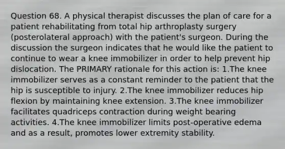 Question 68. A physical therapist discusses the plan of care for a patient rehabilitating from total hip arthroplasty surgery (posterolateral approach) with the patient's surgeon. During the discussion the surgeon indicates that he would like the patient to continue to wear a knee immobilizer in order to help prevent hip dislocation. The PRIMARY rationale for this action is: 1.The knee immobilizer serves as a constant reminder to the patient that the hip is susceptible to injury. 2.The knee immobilizer reduces hip flexion by maintaining knee extension. 3.The knee immobilizer facilitates quadriceps contraction during weight bearing activities. 4.The knee immobilizer limits post-operative edema and as a result, promotes lower extremity stability.