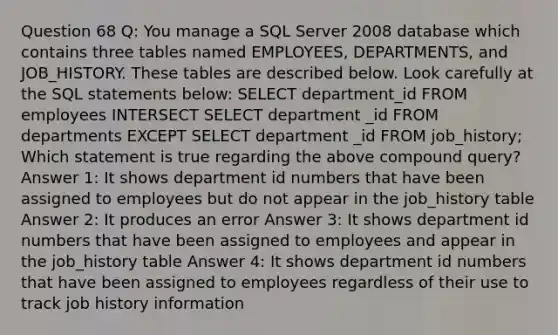 Question 68 Q: You manage a SQL Server 2008 database which contains three tables named EMPLOYEES, DEPARTMENTS, and JOB_HISTORY. These tables are described below. Look carefully at the SQL statements below: SELECT department_id FROM employees INTERSECT SELECT department _id FROM departments EXCEPT SELECT department _id FROM job_history; Which statement is true regarding the above compound query? Answer 1: It shows department id numbers that have been assigned to employees but do not appear in the job_history table Answer 2: It produces an error Answer 3: It shows department id numbers that have been assigned to employees and appear in the job_history table Answer 4: It shows department id numbers that have been assigned to employees regardless of their use to track job history information