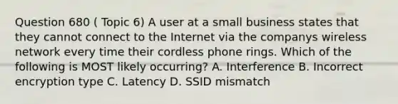 Question 680 ( Topic 6) A user at a small business states that they cannot connect to the Internet via the companys wireless network every time their cordless phone rings. Which of the following is MOST likely occurring? A. Interference B. Incorrect encryption type C. Latency D. SSID mismatch