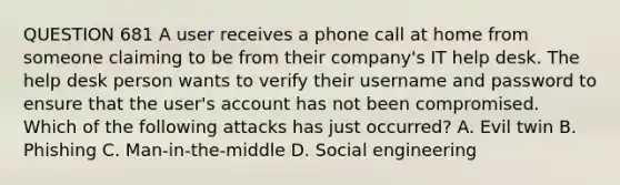 QUESTION 681 A user receives a phone call at home from someone claiming to be from their company's IT help desk. The help desk person wants to verify their username and password to ensure that the user's account has not been compromised. Which of the following attacks has just occurred? A. Evil twin B. Phishing C. Man-in-the-middle D. Social engineering