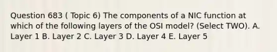 Question 683 ( Topic 6) The components of a NIC function at which of the following layers of the OSI model? (Select TWO). A. Layer 1 B. Layer 2 C. Layer 3 D. Layer 4 E. Layer 5